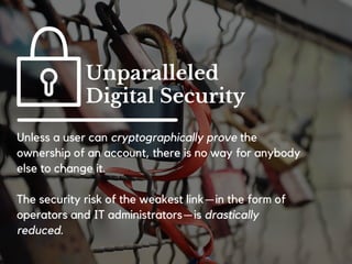 There is no single machine that governs the business
logic or the data on which a blockchain operates.
Today your data is stored in a silo. With
blockchains data will be stored (publically or pseudo
anonymously) in a shared database.
Non-Localized
 