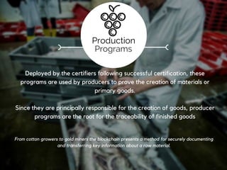 Registration
These programs represent the implementation of schemas for proper
recognition of a standard (e.g. no animal testing, biodynamic, fair labor)
Through these programs, standards organizations provide for the
creation of compliant production or manufacturing programs (see
below), allowing goods and materials to be added to or processed on the
blockchain.
Marques and certifications that are printed on today’s consumer products and shown at the point
of sale. On the blockchain certifications can be linked to their real meaning and information
verifying their status.
Standards
Programs
 