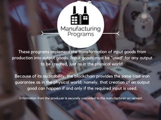 Registration
Deployed by the certifiers following successful certification, these
programs are used by producers to prove the creation of materials or
primary goods.
Since they are principally responsible for the creation of goods, producer
programs are the root for the traceability of finished goods
From cotton growers to gold miners the blockchain presents a method for securely documenting
and transferring key information about a raw material.
Production
Programs
 