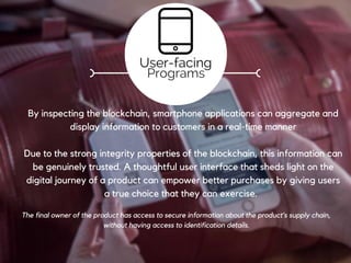 Registration
Establishing secure links between the digital and the physical world.
Linking: Physical goods and materials must be identified and linked with
their digital representation on the blockchain. This could be done using
serial numbers, bar codes, digital tags like RFID and NFC, genetic tags etc.
Crucial in uniquely identifying a physical good with its digital counterpart.
Tagging
Programs
 