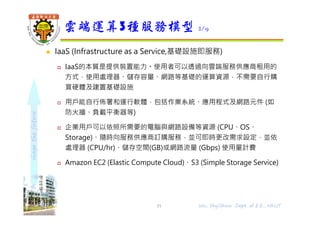 shapethefuture
 IaaS (Infrastructure as a Service,基礎設施即服務)
 IaaS的本質是提供裝置能力。使用者可以透過向雲端服務供應商租用的
⽅式，使用處理器、儲存容量、網路等基礎的運算資源，不需要自行購
買硬體及建置基礎設施
 用戶能自行佈署和運行軟體，包括作業系統、應用程式及網路元件 (如
防火牆、負載平衡器等)
 企業用戶可以依照所需要的電腦與網路設備等資源 (CPU、OS、
Storage)、隨時向服務供應商訂購服務，並可即時更改需求設定，並依
處理器 (CPU/hr)、儲存空間(GB)或網路流量 (Gbps) 使用量計費
 Amazon EC2 (Elastic Compute Cloud)、S3 (Simple Storage Service)
雲端運算3種服務模型 2/9
11 Wu, ShyiShiou Dept. of E.E., NKUT
 