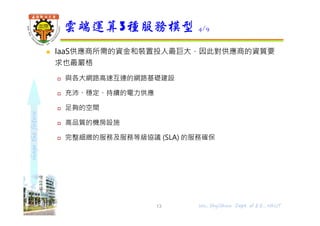 shapethefuture
 IaaS供應商所需的資金和裝置投人最巨大，因此對供應商的資質要
求也最嚴格
 與各大網路高速互連的網路基礎建設
 充沛、穩定、持續的電力供應
 足夠的空間
 高品質的機房設施
 完整細緻的服務及服務等級協議 (SLA) 的服務確保
雲端運算3種服務模型 4/9
13 Wu, ShyiShiou Dept. of E.E., NKUT
 