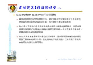 shapethefuture
 PaaS (Platform as a Service,平台即服務)
 藉由以服務的形式提供開發平台，讓使用者或程式開發者可以透過服務
提供者所提供的程式語言或介面，自行開發所需的雲端應用
 PaaS平台及服務的概念是希望使用者使用主機操作應用程式，使用者掌
控運作應用程式的環境 (也擁有主機部份掌控權)，但並不掌控作業系統、
硬體或運作的網路基礎架構
 PaaS負責維護應用開發與運行的計算環境，提供開發雲端應用時所需的
開發工具與系統操作介面，並能隨時進行適度調整，以碓保運行環境與
系統平台的穩定性與可用性
雲端運算3種服務模型 5/9
14 Wu, ShyiShiou Dept. of E.E., NKUT
 