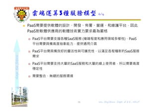 shapethefuture
 PaaS需要提供軟體的設計、開發、佈署、營運、和維護平台，因此
PaaS對軟體供應商的軟體技術實力要求最為嚴格
 PaaS平台需要支援各種SaaS服務 (複雜程度和應用領域多樣性)，PaaS
平台需要具備高度抽象能力，提供通用介面
 PaaS平台需具備良好的靈活性與可擴充性，以滿足各程種新旳SaaS服務
需求
 PaaS平台需要支持大量的SaaS服務和大量的線上使用者，所以需要高度
穩定性
 需要整合、無縫的服務環境
雲端運算3種服務模型 6/9
15 Wu, ShyiShiou Dept. of E.E., NKUT
 