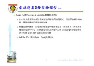 shapethefuture
 SaaS (Software as a Service,軟體即服務)
 SaaS軟體及服務的概念是希望使用者使用應用程式，但並不接觸作業系
統、硬體或運作的網路基礎架構
 軟體服務供應商，以租賃的概念提供使用者服務，⽽非購買，將商用軟
體存放在資料中心，以網路存取的⽅式提供訂閱 (subscription) 服務或
計次付費 (pay-per-use) 的型式收費
 Adobe CS、Dropbox、Google Docs
雲端運算3種服務模型 8/9
17 Wu, ShyiShiou Dept. of E.E., NKUT
 