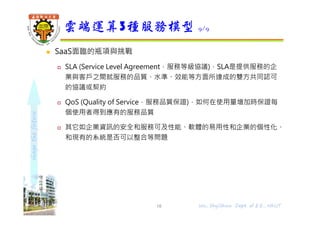 shapethefuture
 SaaS面臨的瓶項與挑戰
 SLA (Service Level Agreement，服務等級協議)，SLA是提供服務的企
業與客戶之間就服務的品質、水準、效能等⽅面所達成的雙⽅共同認可
的協議或契約
 QoS (Quality of Service，服務品質保證)，如何在使用量增加時保證每
個使用者得到應有的服務品質
 其它如企業資訊的安全和服務可及性能、軟體的易用性和企業的個性化、
和現有的系統是否可以整合等問題
雲端運算3種服務模型 9/9
18 Wu, ShyiShiou Dept. of E.E., NKUT
 