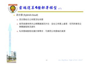 shapethefuture
 混合雲 (hybrid cloud)
 混合雲結合公有雲及私有雲
 使用者通常將非企業關鍵資訊外包，並在公有雲上處理，但同時掌控企
業關鍵服務及資料
 私有雲端動態依據計算需求，可調用公有雲端的資源
雲端運算4種部署模型 4/5
22 Wu, ShyiShiou Dept. of E.E., NKUT
 