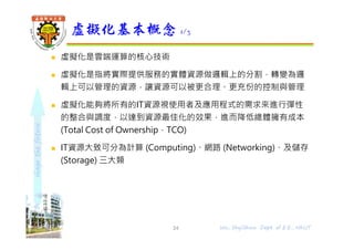 shapethefuture
 虛擬化是雲端運算的核心技術
 虛擬化是指將實際提供服務的實體資源做邏輯上的分割，轉變為邏
輯上可以管理的資源，讓資源可以被更合理、更充份的控制與管理
 虛擬化能夠將所有的IT資源視使用者及應用程式的需求來進行彈性
的整合與調度，以達到資源最佳化的效果，進⽽降低總體擁有成本
(Total Cost of Ownership，TCO)
 IT資源大致可分為計算 (Computing)、網路 (Networking)、及儲存
(Storage) 三大類
虛擬化基本概念 1/3
24 Wu, ShyiShiou Dept. of E.E., NKUT
 