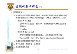 shapethefuture
 伺服器虛擬化
 被虛擬出來的伺服器稱為虛擬機器，負責管理虛擬機器的軟體稱為虛擬
機器管理器 (Virtual Machine Manager，VMM)，也稱為Hypervisor
 寄生架構 (Hosted)
 在原作業系統上安裝⼀個VMM，然後利用這個VMM建立並管理
虛擬機器
 VirtualBox
 原生架構 (Bare-metal)
 將VMM直接安裝在實體伺服器上，⽽無需先安裝作業系統
 VMware ESX、Xen、KVM (Kernel-based Virtual Machine)
 用虛擬化硬體支援舊有的作業系統
 集中化管理、備份備援、快速佈建
 避免敏感資料外洩
虛擬化基本概念 3/3
26 Wu, ShyiShiou Dept. of E.E., NKUT
 