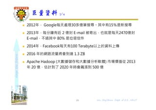 shapethefuture
 2012年， Google每天處理30多億筆搜尋。其中有15％是新搜尋
 2013年，每分鐘有近 2 億封 E-mail 被寄出，也就是每天2470億封
E-mail，不過其中 80% 是垃圾信件
 2014年，Facebook每天有100 Terabyte以上的資料上傳
 2016 年的網路流量將會到達 1.3 ZB
 Apache Hadoop (大數據儲存和大數據分析軟體) 市場價值從 2013
年 20 億，估計到了 2020 年時會飆漲到 500 億
巨量資料 3/4
29 Wu, ShyiShiou Dept. of E.E., NKUT
 