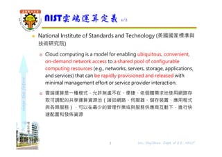 shapethefuture
 National Institute of Standards and Technology (美國國家標準與
技術研究院)
 Cloud computing is a model for enabling ubiquitous, convenient,
on-demand network access to a shared pool of configurable
computing resources (e.g., networks, servers, storage, applications,
and services) that can be rapidly provisioned and released with
minimal management effort or service provider interaction.
 雲端運算是⼀種模式，允許無處不在、便捷、依個體需求地使用網路存
取可調配的共享運算資源池（諸如網路、伺服器、儲存裝置、應用程式
與各類服務），可以在最少的管理作業或與服務供應商互動下，進行快
速配置和發佈資源
NIST雲端運算定義 1/2
3 Wu, ShyiShiou Dept. of E.E., NKUT
 