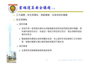 shapethefuture
 三大議題：安全與隱私、規範遵循、法律或契約議題
 安全與隱私
 資料保護
 來自於某⼀使用者的資料必須被適當地與其他使用者的資料隔離，原
來資料儲存的地⽅，或者從⼀個地⽅移⾄其它地⽅，都必須確保這些
資料的安全
 雲端服務供應商必須有相關的系統，防止資料外洩或被第三⽅任意存
取，適當的職責分權以確保稽核與監控不會失效
 身份管理
 企業用來控管運算資源與資訊取得
雲端運算安全議題 1/4
31 Wu, ShyiShiou Dept. of E.E., NKUT
 
