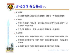 shapethefuture
 實體個資
 確保實體機器有足夠的安全防護機制，還要留下存取的記錄檔案
 應用程式
 不管外包或套件的程式碼，都必須通過測試與可用性的驗收程序，才
能提供給使用者執行
 在正式營運環境中，需建立適當的應用層級安全防護措施
 隱私保護
 確保所有敏感性資料都是被遮罩的，並且僅允許被授權的使用者存取
 服務供應商在雲端中針對客戶活動所收集或產生的資料，也都必須受
到保護
 必須遵守當地政府網路資訊保護與揭露相關的法令與規範
雲端運算安全議題 2/4
32 Wu, ShyiShiou Dept. of E.E., NKUT
 