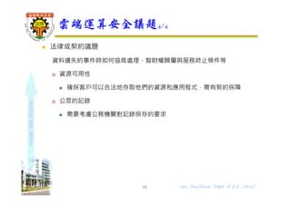 shapethefuture
 法律或契約議題
資料遺失的事件時如何協商處理、智財權歸屬與服務終止條件等
 資源可用性
 確保客戶可以合法地存取他們的資源和應用程式，需有契約保障
 公眾的記錄
 需要考慮公務機關對記錄保存的要求
雲端運算安全議題4/4
34 Wu, ShyiShiou Dept. of E.E., NKUT
 
