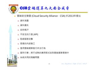 shapethefuture
 雲端安全聯盟 (Cloud Security Alliance，CSA) 於2013年提出
 資料洩露
 資料遺失
 劫持帳戶
 不安全的介面 (API)
 阻絕服務攻擊
 惡意的內部員工
 濫用雲端運算進行非法行為
 貿然行事：將不成熟的應用程式放到雲端運算環境中
 系統共用的隔離問題
CSA雲端運算九大安全威脅
36 Wu, ShyiShiou Dept. of E.E., NKUT
 