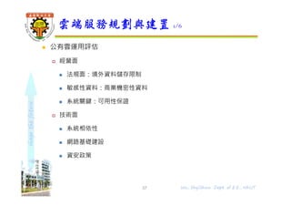 shapethefuture
 公有雲運用評估
 經營面
 法規面：境外資料儲存限制
 敏感性資料：商業機密性資料
 系統關鍵：可用性保證
 技術面
 系統相依性
 網路基礎建設
 資安政策
雲端服務規劃與建置 1/6
37 Wu, ShyiShiou Dept. of E.E., NKUT
 