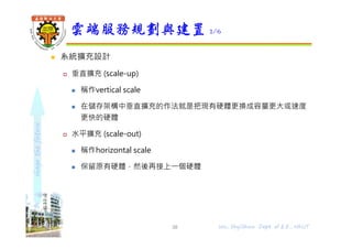 shapethefuture
 系統擴充設計
 垂直擴充 (scale-up)
 稱作vertical scale
 在儲存架構中垂直擴充的作法就是把現有硬體更換成容量更大或速度
更快的硬體
 水平擴充 (scale-out)
 稱作horizontal scale
 保留原有硬體，然後再接上⼀個硬體
雲端服務規劃與建置 2/6
38 Wu, ShyiShiou Dept. of E.E., NKUT
 