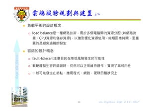 shapethefuture
 負載平衡的設計概念
 load balance是⼀種網路技術，用於多個電腦間的資源分配 (如網路流
量、CPU資源和儲存資源)，以達到優化資源使用，縮短回應時間，更重
要的是避免過載的發生
 容錯的設計概念
 fault-tolerant主要目的在降低風險發生的可能性
 軟硬體發生容許錯誤時，仍然可以正常維持運作，實現了高可用性
 ⼀般可能發生在節點、應用程式、網路、硬碟四種狀況上
雲端服務規劃與建置 3/6
39 Wu, ShyiShiou Dept. of E.E., NKUT
 