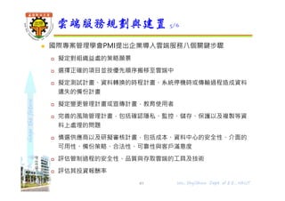 shapethefuture
 國際專案管理學會PMI提出企業導入雲端服務八個關鍵步驟
 擬定對組織益處的策略願景
 選擇正確的項目並按優先順序搬移⾄雲端中
 擬定測試計畫、資料轉換的時程計畫、系統停機時或傳輸過程造成資料
遺失的備份計畫
 擬定變更管理計畫或宣傳計畫，教育使用者
 完善的風險管理計畫，包括確認隱私、監控、儲存、保護以及複製等資
料上處理的問題
 慎選供應商以及研擬審核計畫，包括成本、資料中心的安全性、介面的
可用性、備份策略、合法性、可靠性與客戶滿意度
 評估管制過程的安全性、品質與存取雲端的工具及技術
 評估其投資報酬率
雲端服務規劃與建置 5/6
41 Wu, ShyiShiou Dept. of E.E., NKUT
 