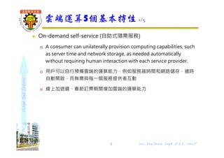 shapethefuture
 On-demand self-service (自助式隨需服務)
 A consumer can unilaterally provision computing capabilities, such
as server time and network storage, as needed automatically
without requiring human interaction with each service provider.
 用戶可以自行預備雲端的運算能力，例如服務器時間和網路儲存，適時
自動開啟，⽽無需與每⼀個服務提供者互動
 線上加退選、春節訂票期間增加雲端的運算能力
雲端運算5個基本特性 1/5
5 Wu, ShyiShiou Dept. of E.E., NKUT
 