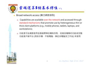 shapethefuture
 Broad network access (廣泛網路接取)
 Capabilities are available over the network and accessed through
standard mechanisms that promote use by heterogeneous thin or
thick client platforms (e.g., mobile phones, tablets, laptops, and
workstations).
 功能是可在網路使用並透過標準的機制存取，促進各種簡約功能或完整
功能客戶端平台 (例如手機、平板電腦、筆記本電腦及工作站) 來使用
雲端運算5個基本特性 2/5
6 Wu, ShyiShiou Dept. of E.E., NKUT
 