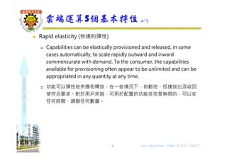 shapethefuture
 Rapid elasticity (快速的彈性)
 Capabilities can be elastically provisioned and released, in some
cases automatically, to scale rapidly outward and inward
commensurate with demand. To the consumer, the capabilities
available for provisioning often appear to be unlimited and can be
appropriated in any quantity at any time.
 功能可以彈性地供應和釋放，在⼀些情況下，自動地，迅速放出及收回
使符合要求。對於用戶來說，可用於配置的功能往往是無限的，可以在
任何時間，調撥任何數量。
雲端運算5個基本特性 4/5
8 Wu, ShyiShiou Dept. of E.E., NKUT
 