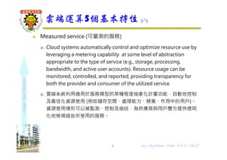 shapethefuture
 Measured service (可量測的服務)
 Cloud systems automatically control and optimize resource use by
leveraging a metering capability at some level of abstraction
appropriate to the type of service (e.g., storage, processing,
bandwidth, and active user accounts). Resource usage can be
monitored, controlled, and reported, providing transparency for
both the provider and consumer of the utilized service.
 雲端系統利用適用於服務類型的某種程度抽象化計量功能，自動地控制
及最佳化資源使用 (例如儲存空間、處理能力、頻寬、作用中的用戶)。
資源使用情形可以被監測、控制及描述，為供應商與用戶雙⽅提供透明
化地檢視這些所使用的服務。
雲端運算5個基本特性 5/5
9 Wu, ShyiShiou Dept. of E.E., NKUT
 