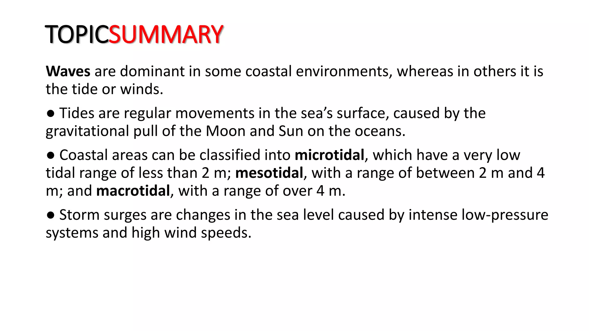 TOPICSUMMARY
Waves are dominant in some coastal environments, whereas in others it is
the tide or winds.
● Tides are regular movements in the sea’s surface, caused by the
gravitational pull of the Moon and Sun on the oceans.
● Coastal areas can be classified into microtidal, which have a very low
tidal range of less than 2 m; mesotidal, with a range of between 2 m and 4
m; and macrotidal, with a range of over 4 m.
● Storm surges are changes in the sea level caused by intense low-pressure
systems and high wind speeds.
 