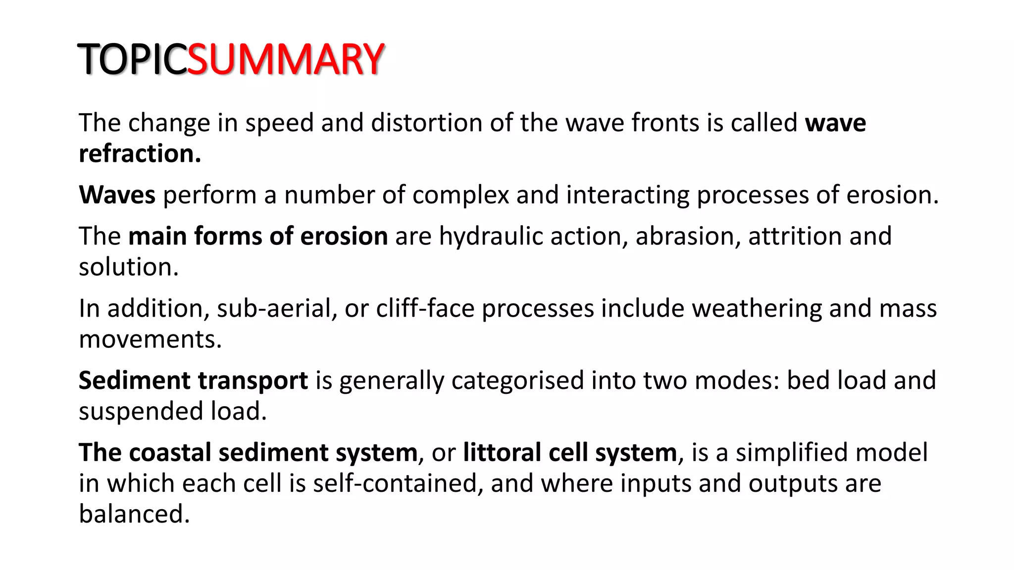TOPICSUMMARY
The change in speed and distortion of the wave fronts is called wave
refraction.
Waves perform a number of complex and interacting processes of erosion.
The main forms of erosion are hydraulic action, abrasion, attrition and
solution.
In addition, sub-aerial, or cliff-face processes include weathering and mass
movements.
Sediment transport is generally categorised into two modes: bed load and
suspended load.
The coastal sediment system, or littoral cell system, is a simplified model
in which each cell is self-contained, and where inputs and outputs are
balanced.
 