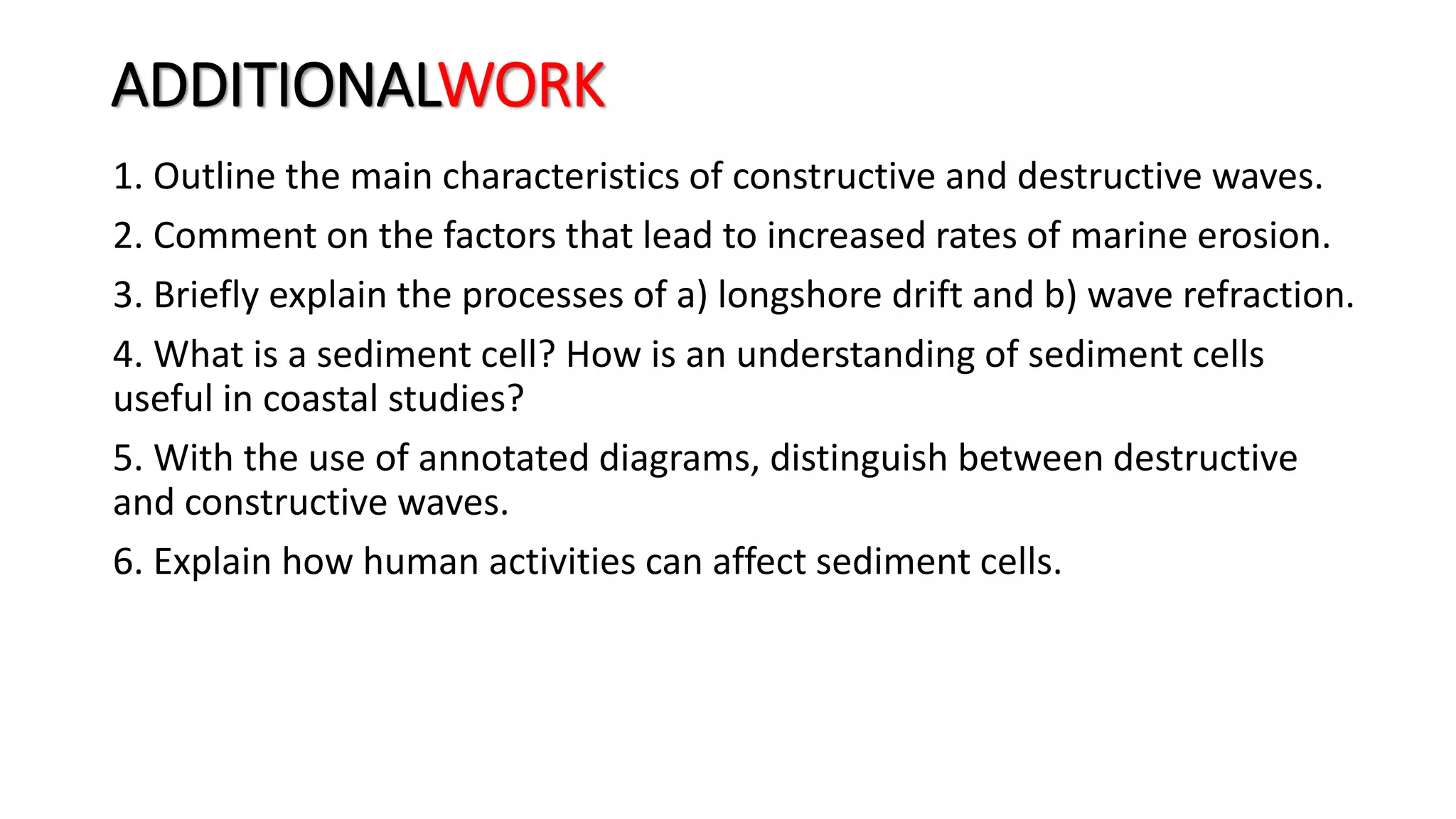 ADDITIONALWORK
1. Outline the main characteristics of constructive and destructive waves.
2. Comment on the factors that lead to increased rates of marine erosion.
3. Briefly explain the processes of a) longshore drift and b) wave refraction.
4. What is a sediment cell? How is an understanding of sediment cells
useful in coastal studies?
5. With the use of annotated diagrams, distinguish between destructive
and constructive waves.
6. Explain how human activities can affect sediment cells.
 