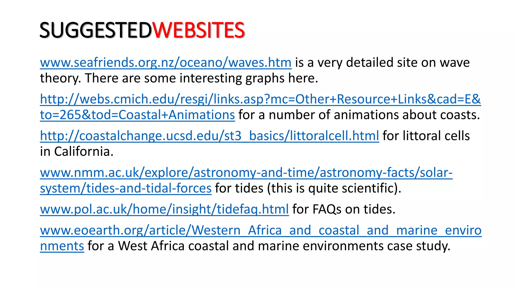 SUGGESTEDWEBSITES
www.seafriends.org.nz/oceano/waves.htm is a very detailed site on wave
theory. There are some interesting graphs here.
http://webs.cmich.edu/resgi/links.asp?mc=Other+Resource+Links&cad=E&
to=265&tod=Coastal+Animations for a number of animations about coasts.
http://coastalchange.ucsd.edu/st3_basics/littoralcell.html for littoral cells
in California.
www.nmm.ac.uk/explore/astronomy-and-time/astronomy-facts/solar-
system/tides-and-tidal-forces for tides (this is quite scientific).
www.pol.ac.uk/home/insight/tidefaq.html for FAQs on tides.
www.eoearth.org/article/Western_Africa_and_coastal_and_marine_enviro
nments for a West Africa coastal and marine environments case study.
 