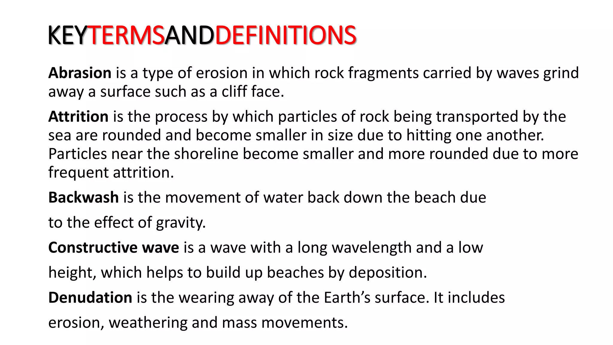 KEYTERMSANDDEFINITIONS
Abrasion is a type of erosion in which rock fragments carried by waves grind
away a surface such as a cliff face.
Attrition is the process by which particles of rock being transported by the
sea are rounded and become smaller in size due to hitting one another.
Particles near the shoreline become smaller and more rounded due to more
frequent attrition.
Backwash is the movement of water back down the beach due
to the effect of gravity.
Constructive wave is a wave with a long wavelength and a low
height, which helps to build up beaches by deposition.
Denudation is the wearing away of the Earth’s surface. It includes
erosion, weathering and mass movements.
 