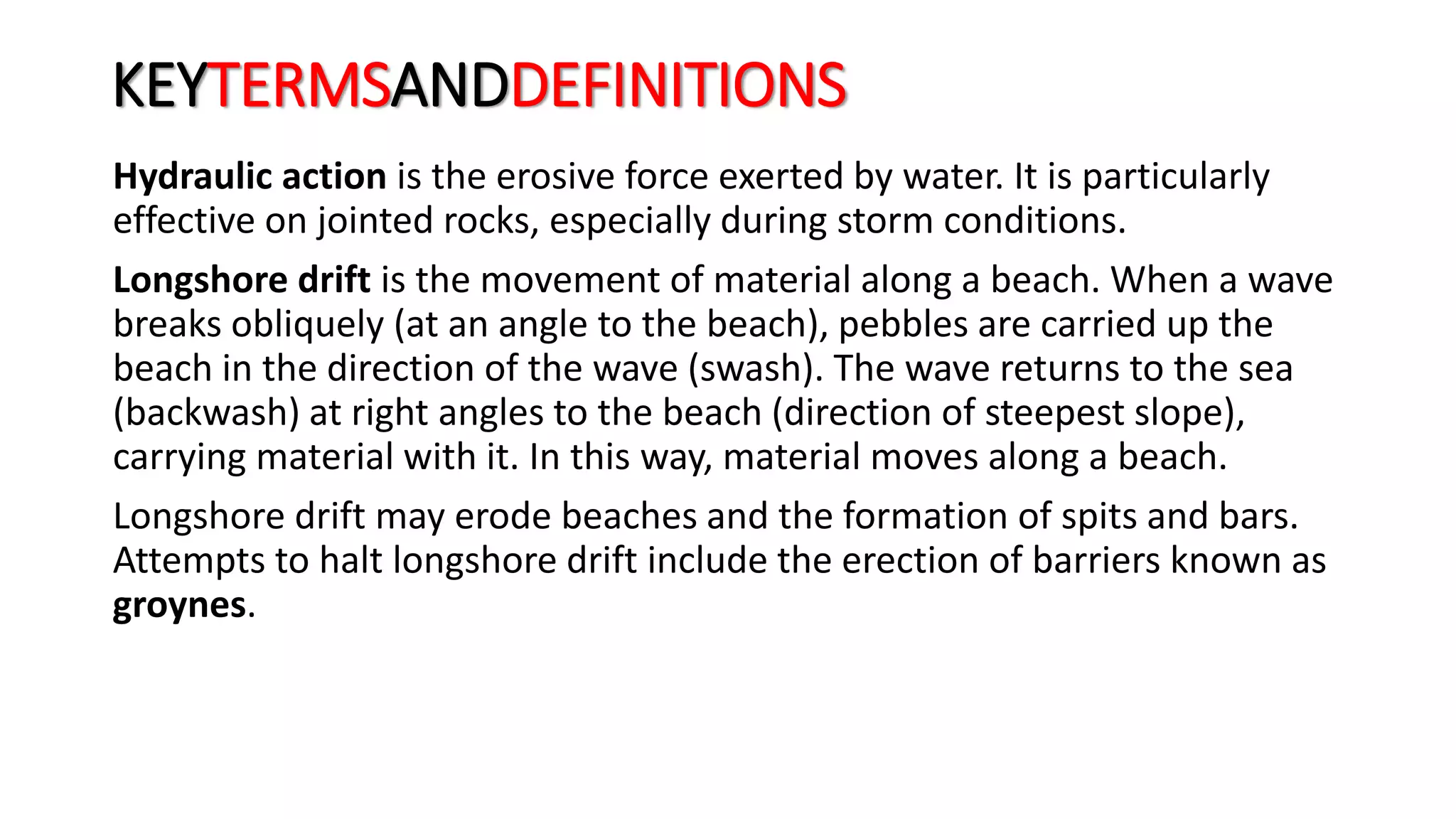 KEYTERMSANDDEFINITIONS
Hydraulic action is the erosive force exerted by water. It is particularly
effective on jointed rocks, especially during storm conditions.
Longshore drift is the movement of material along a beach. When a wave
breaks obliquely (at an angle to the beach), pebbles are carried up the
beach in the direction of the wave (swash). The wave returns to the sea
(backwash) at right angles to the beach (direction of steepest slope),
carrying material with it. In this way, material moves along a beach.
Longshore drift may erode beaches and the formation of spits and bars.
Attempts to halt longshore drift include the erection of barriers known as
groynes.
 