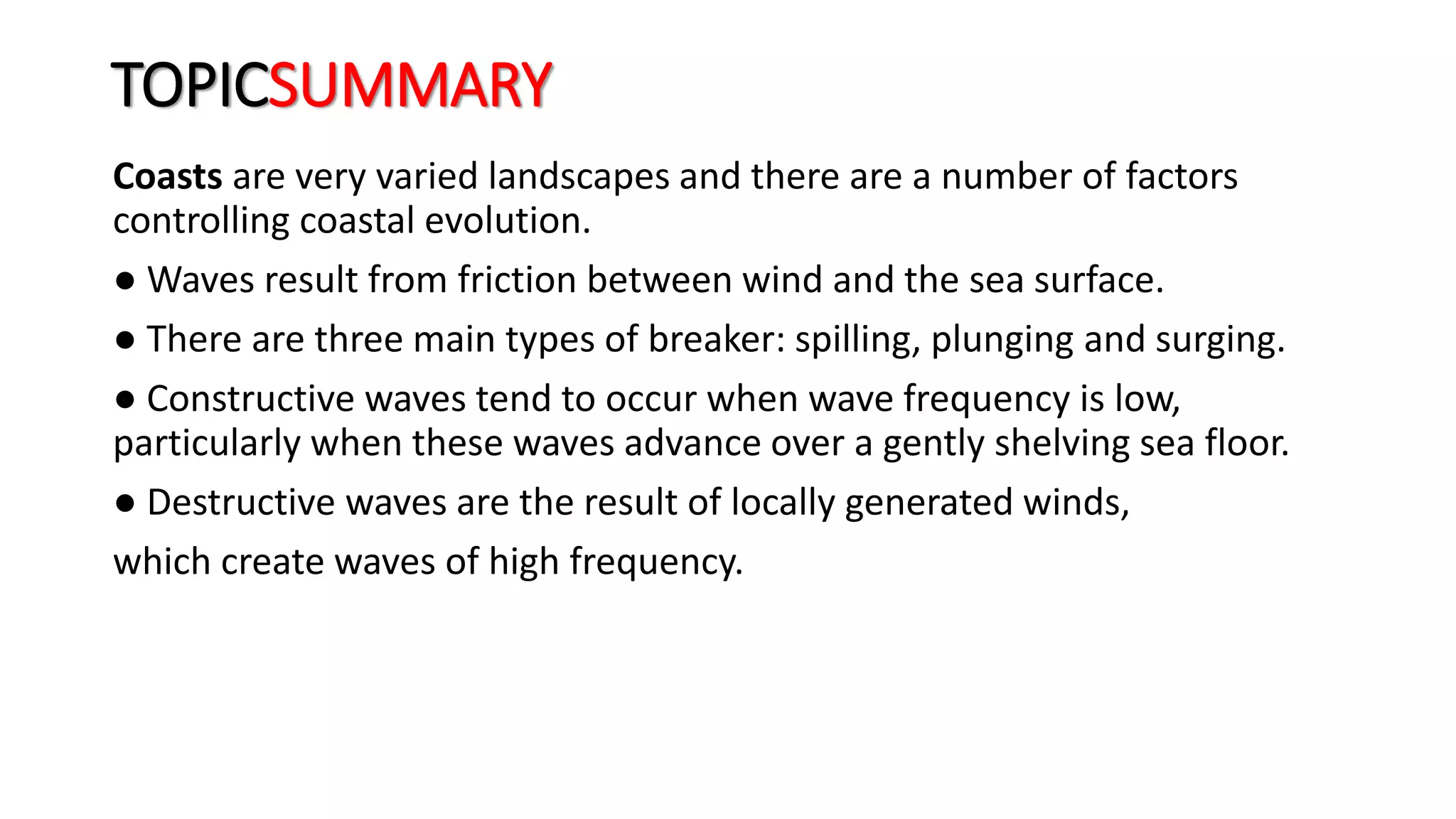 TOPICSUMMARY
Coasts are very varied landscapes and there are a number of factors
controlling coastal evolution.
● Waves result from friction between wind and the sea surface.
● There are three main types of breaker: spilling, plunging and surging.
● Constructive waves tend to occur when wave frequency is low,
particularly when these waves advance over a gently shelving sea floor.
● Destructive waves are the result of locally generated winds,
which create waves of high frequency.
 
