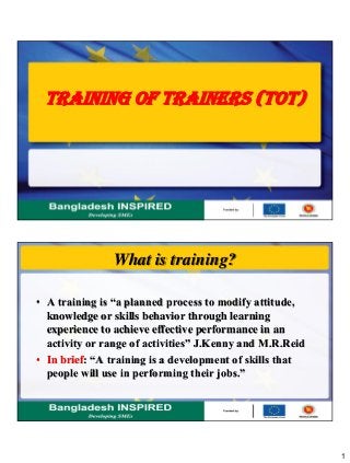 1
TRAINING OF TRAINERS (TOT)
What is training?
• A training is “a planned process to modify attitude,
knowledge or skills behavior through learning
experience to achieve effective performance in an
activity or range of activities” J.Kenny and M.R.Reid
• In brief: “A training is a development of skills that
people will use in performing their jobs.”
 