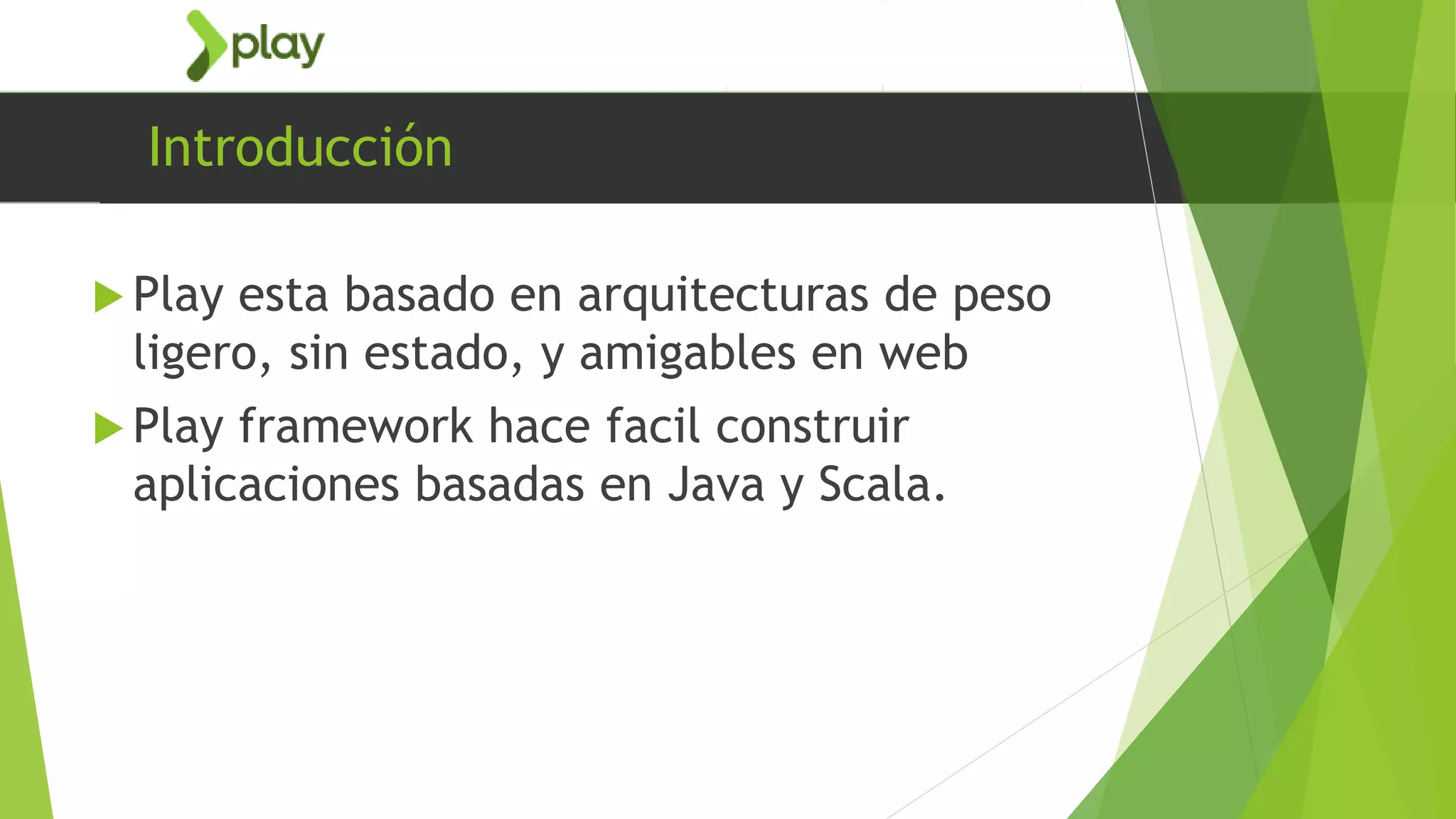 Introducción
 Play esta basado en arquitecturas de peso
ligero, sin estado, y amigables en web
 Play framework hace facil construir
aplicaciones basadas en Java y Scala.
 
