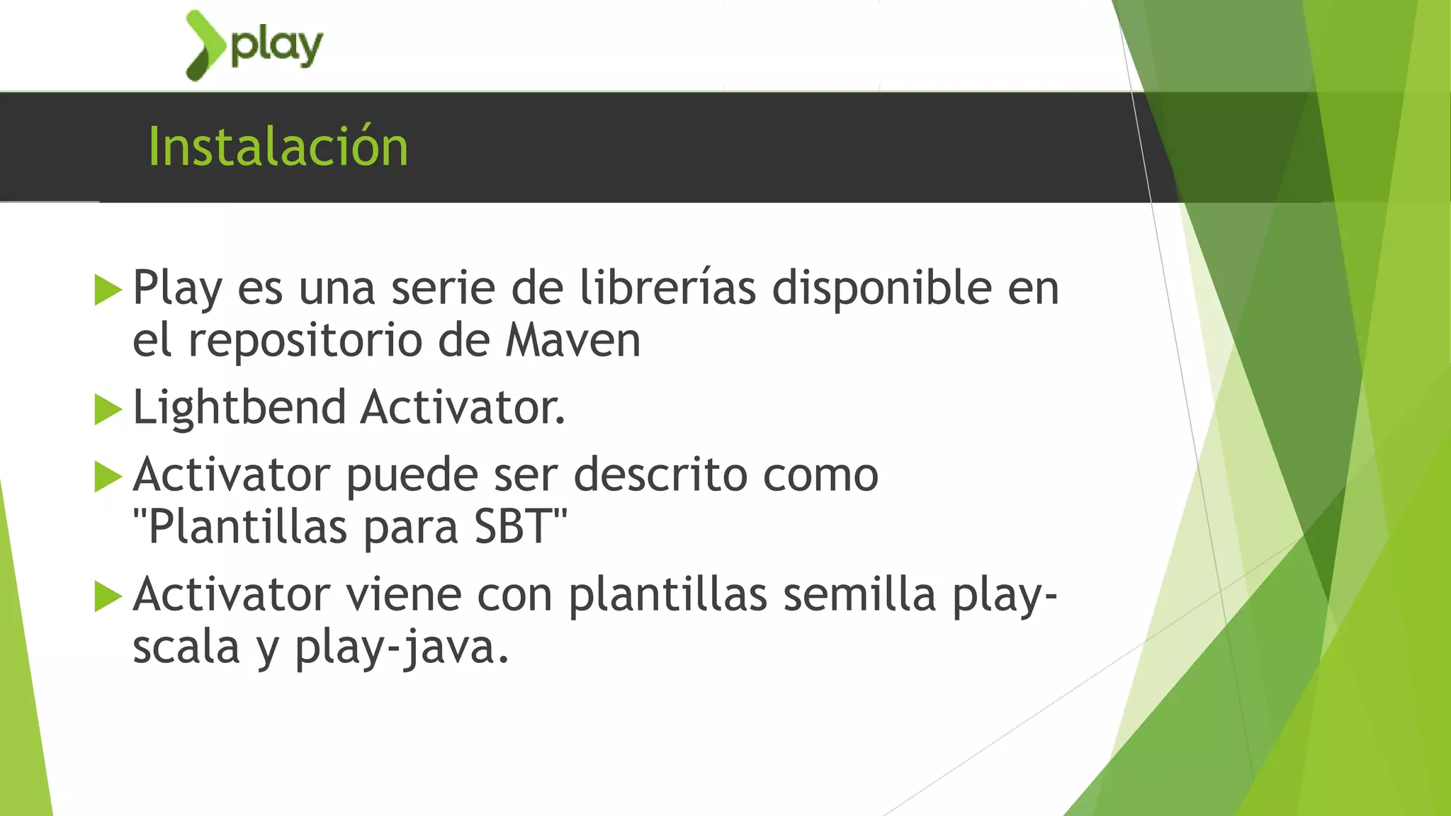 Instalación
 Play es una serie de librerías disponible en
el repositorio de Maven
 Lightbend Activator.
 Activator puede ser descrito como
"Plantillas para SBT"
 Activator viene con plantillas semilla play-
scala y play-java.
 