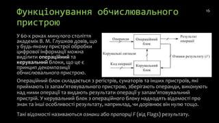 Функціонування обчислювального
пристрою
У 60-х роках минулого століття
академік В. М. Глушков довів, що
у будь-якому пристрої обробки
цифрової інформації можна
виділити операційний та
керувальний блоки, що це є
принцип декомпозиції
обчислювального пристрою.
16
Операційний блок складається з регістрів, суматорів та інших пристроїв, які
приймають із запам’ятовувального пристрою, зберігають операнди, виконують
над ними операції та видають результати операції у запам’ятовувальний
пристрій. У керувальний блок з операційного блоку надходять відомості про
знак та інші особливості результату, наприклад, чи дорівнює він нулю тощо.
Такі відомості називаються ознаки або прапорці F (від Flags) результату.
 