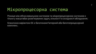 Мікропроцесорна система
Різниця між обчислювальною системою та мікропроцесорною системою є
тільки у масштабах розв’язуваних задач, кількості та складності обладнання.
Класичним варіантом ОС є багатокомп’ютерний або багатопроцесорний
комплекс.
7
 