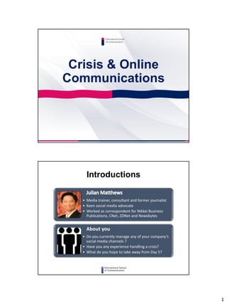 1
Crisis & Online
Communications
International School
Of Communication
Introductions
• Media trainer, consultant and former journalist
• Keen social media advocate
• Worked as correspondent for Nikkei Business
Publications, CNet, ZDNet and Newsbytes
About you
• Do you currently manage any of your company’s
social media channels ?
• Have you any experience handling a crisis?
• What do you hope to take away from Day 5?
 