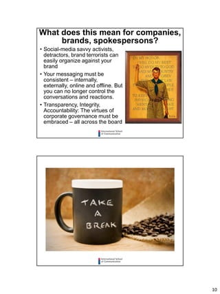 10
What does this mean for companies,
brands, spokespersons?
• Social-media savvy activists,
detractors, brand terrorists can
easily organize against your
brand
• Your messaging must be
consistent – internally,
externally, online and offline. But
you can no longer control the
conversations and reactions.
• Transparency, Integrity,
Accountability: The virtues of
corporate governance must be
embraced – all across the board
 