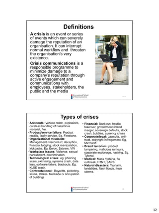 12
2323
Definitions
A crisis is an event or series
of events which can severely
damage the reputation of an
organisation. It can interrupt
normal workflow and threaten
the organisation’s very
existence.
Crisis communications is a
responsible programme to
minimize damage to a
company’s reputation through
active engagement and
communications with
employees, stakeholders, the
public and the media
24
Types of crises
• Financial: Bank run, hostile
takeover, government-forced
merger, sovereign defaults, stock
crash, bubbles, currency crises
• Corporate/legal: Lawsuits, anti-
trust, copyright infringement. Eg.
Microsoft.
• Brand terrorism: product
tampering, malicious rumours,
corporate espionage, hacking. Eg.
Tylenol.
• Medical: Mass hysteria, flu
outbreak, H1N1, SARS
• Natural disasters: Tsunami,
landslides, flash floods, freak
storms.
• Accidents: Vehicle crash, explosions,
careless handling of hazardous
material, fire
• Product/service failure: Product
recalls, faulty service. Eg. Firestone.
• Organizational misdeeds:
Management misconduct, deception,
financial fudging, stock manipulation,
kickbacks. Eg. Enron, Satyam, VW
• Workplace issues: Violence, sexual
harassment, discrimination
• Technological crises: eg: phishing
scam, skimming, systems crash, data
loss, software failure, blackouts. Eg.
KLSE crash.
• Confrontational: Boycotts, picketing,
sit-ins, strikes, blockade or occupation
of buildings
 
