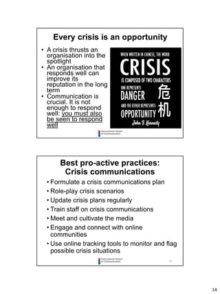 14
Every crisis is an opportunity
• A crisis thrusts an
organisation into the
spotlight
• An organisation that
responds well can
improve its
reputation in the long
term
• Communication is
crucial. It is not
enough to respond
well: you must also
be seen to respond
well
28
Best pro-active practices:
Crisis communications
• Formulate a crisis communications plan
• Role-play crisis scenarios
• Update crisis plans regularly
• Train staff on crisis communications
• Meet and cultivate the media
• Engage and connect with online
communities
• Use online tracking tools to monitor and flag
possible crisis situations
 