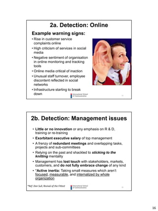 16
31
2a. Detection: Online
Example warning signs:
• Rise in customer service
complaints online
• High criticism of services in social
media
• Negative sentiment of organisation
in online monitoring and tracking
tools
• Online media critical of inaction
• Unusual staff turnover, employee
discontent reflected in social
networks
• Infrastructure starting to break
down
32
2b. Detection: Management issues
• Little or no innovation or any emphasis on R & D,
training or re-training
• Exorbitant executive salary of top management
• A frenzy of redundant meetings and overlapping tasks,
projects and sub-committees
• Relying on the past and shackled to sticking to the
knitting mentality
• Management has lost touch with stakeholders, markets,
customers, and do not fully embrace change of any kind
• *Active inertia: Taking small measures which aren’t
focused, measurable, and internalized by whole
organization
*Ref: Don Sull, Revival of the Fittest
 