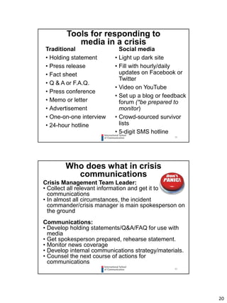 20
39
Tools for responding to
media in a crisis
Traditional
• Holding statement
• Press release
• Fact sheet
• Q & A or F.A.Q.
• Press conference
• Memo or letter
• Advertisement
• One-on-one interview
• 24-hour hotline
Social media
• Light up dark site
• Fill with hourly/daily
updates on Facebook or
Twitter
• Video on YouTube
• Set up a blog or feedback
forum (*be prepared to
monitor)
• Crowd-sourced survivor
lists
• 5-digit SMS hotline
40
Who does what in crisis
communications
Crisis Management Team Leader:
• Collect all relevant information and get it to
communications
• In almost all circumstances, the incident
commander/crisis manager is main spokesperson on
the ground
Communications:
• Develop holding statements/Q&A/FAQ for use with
media
• Get spokesperson prepared, rehearse statement.
• Monitor news coverage
• Develop internal communications strategy/materials.
• Counsel the next course of actions for
communications
 