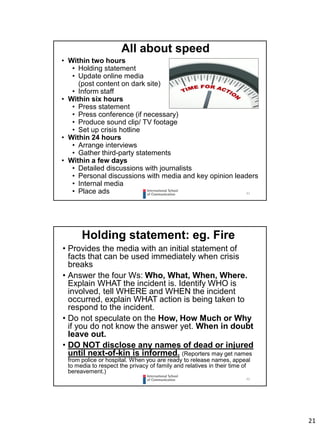 21
41
• Within two hours
• Holding statement
• Update online media
(post content on dark site)
• Inform staff
• Within six hours
• Press statement
• Press conference (if necessary)
• Produce sound clip/ TV footage
• Set up crisis hotline
• Within 24 hours
• Arrange interviews
• Gather third-party statements
• Within a few days
• Detailed discussions with journalists
• Personal discussions with media and key opinion leaders
• Internal media
• Place ads
All about speed
42
Holding statement: eg. Fire
• Provides the media with an initial statement of
facts that can be used immediately when crisis
breaks
• Answer the four Ws: Who, What, When, Where.
Explain WHAT the incident is. Identify WHO is
involved, tell WHERE and WHEN the incident
occurred, explain WHAT action is being taken to
respond to the incident.
• Do not speculate on the How, How Much or Why
if you do not know the answer yet. When in doubt
leave out.
• DO NOT disclose any names of dead or injured
until next-of-kin is informed. (Reporters may get names
from police or hospital. When you are ready to release names, appeal
to media to respect the privacy of family and relatives in their time of
bereavement.)
 