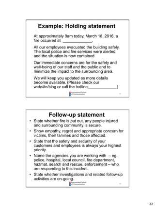 22
43
Example: Holding statement
At approximately 9am today, March 18, 2016, a
fire occurred at _____________.
All our employees evacuated the building safely.
The local police and fire services were alerted
and the situation is now contained.
Our immediate concerns are for the safety and
well-being of our staff and the public and to
minimize the impact to the surrounding area.
We will keep you updated as more details
become available. (Please check our
website/blog or call the hotline_____________)
44
Follow-up statement
• State whether fire is put out, any people injured
and surrounding community is secure.
• Show empathy, regret and appropriate concern for
victims, their families and those affected.
• State that the safety and security of your
customers and employees is always your highest
priority.
• Name the agencies you are working with – eg.
police, hospital, local council, fire department,
hazmat, search and rescue, enforcement – who
are responding to this incident.
• State whether investigations and related follow-up
activities are on-going.
 