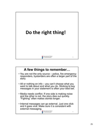 25
49
Do the right thing!
50
A few things to remember…
• You are not the only source – police, fire emergency
responders, bystanders are often a larger part of the
story.
• All or nothing on info – you can’t choose what you
want to talk about and what you do. Sticking to key
messages in your statement is often your best bet.
• Media needs conflict. If one side is making noise
and the other is not, the story dies out quickly.
“Fighting” often makes stories longer.
• Internal messages can go external. Just one click
and it goes viral. Make sure it is consistent with
external messaging.
 