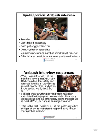 26
51
Spokesperson: Ambush interview
• Be calm
• Don’t take it personally
• Don’t get angry or lash out
• Do not guess or speculate
• Get name and phone number of individual reporter
• Offer to be accessible as soon as you know the facts
52
Ambush interview responses
• “Yes, I was informed. Let me
begin by saying that ABC Sdn
Bhd considers the safety and
well-being of its employees its
utmost priority. This is what we
know so far: No 1, No 2, No
3…..”
•“I do not know anything beyond what has been
speculated in the papers. We consider this a very
serious issue and an emergency board meeting will
be held at 2pm, to discuss this urgent matter.”
•“This is the first I heard of it. Let me get to my office
and get all the facts before I respond. May I have
your number please?”
 