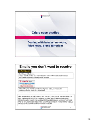 28
Crisis case studies
International School
Of Communication
Dealing with hoaxes, rumours,
false news, brand terrorism
56
Emails you don’t want to receive
Dear Maybank Customer,
Serious security treat in your account. Follow below reference to reactivate now.
http://www.maybank2u.com.my/active.asp.html
Yahoo! Mail gives members random cash prizes. Today, your account is
randomly selected as one of 5 top winners
I AM PRINCE DESMOND OKOTIEBOR ETETE. THE NEXT HEIR TO THE THRONE OF THE OIL
RICH KINGDOM OF THE OGONI COMMUNITY. I HAVE A HUGE AMOUNT OF MONEY
PRESENTLY IN THE PALACE.THE FUNDS WERE REALISED FROM OIL ROYALTIES THAT WAS
PAID TO MY LATE FATHER. I NEED YOUR URGENT ASSISTANCE IN TRANSFERRING THE SUM
OF US$330 MILLION IMMEDIATELY TO YOUR ACCOUNT.
 